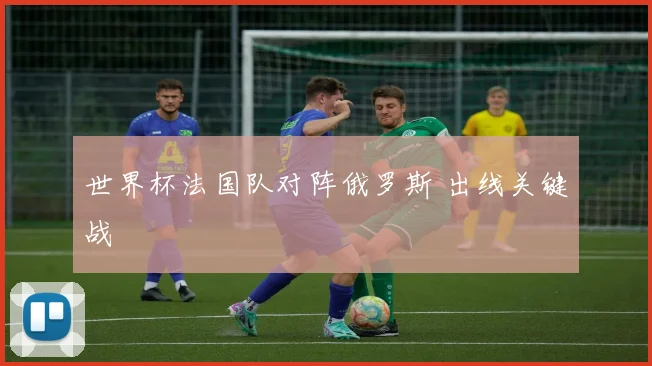 世界杯法国队对阵俄罗斯 出线关键战