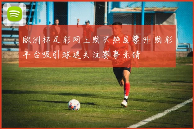 欧洲杯足彩网上购买热度攀升 购彩平台吸引球迷关注赛事竞猜