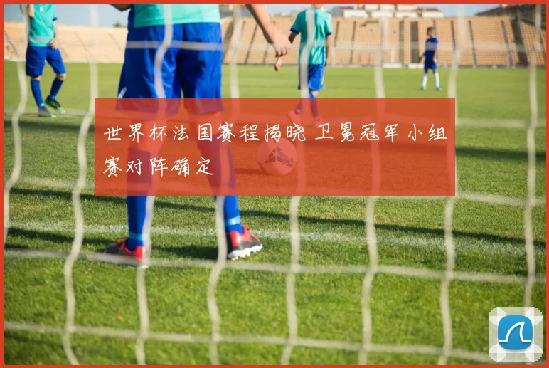 世界杯法国赛程揭晓 卫冕冠军小组赛对阵确定